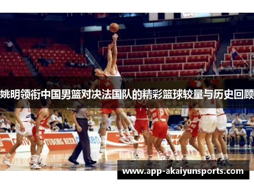 姚明领衔中国男篮对决法国队的精彩篮球较量与历史回顾
